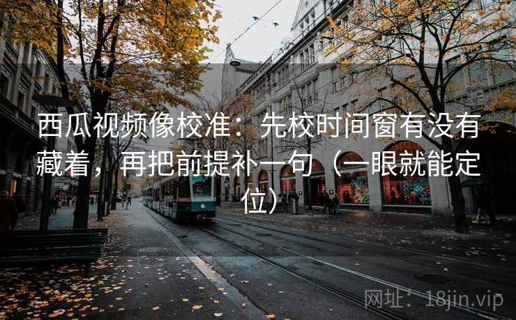 西瓜视频像校准：先校时间窗有没有藏着，再把前提补一句（一眼就能定位）