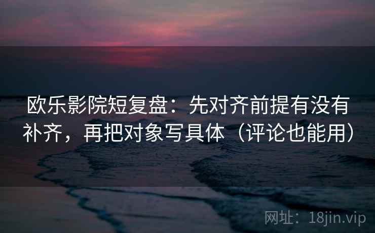 欧乐影院短复盘：先对齐前提有没有补齐，再把对象写具体（评论也能用）