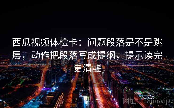 西瓜视频体检卡：问题段落是不是跳层，动作把段落写成提纲，提示读完更清醒