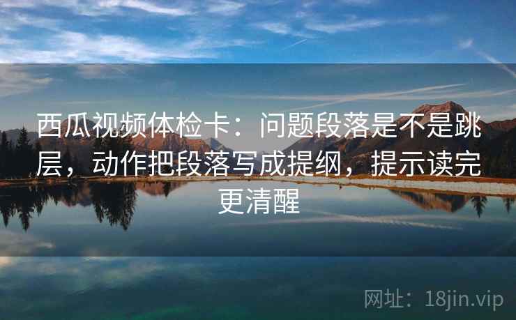 西瓜视频体检卡：问题段落是不是跳层，动作把段落写成提纲，提示读完更清醒
