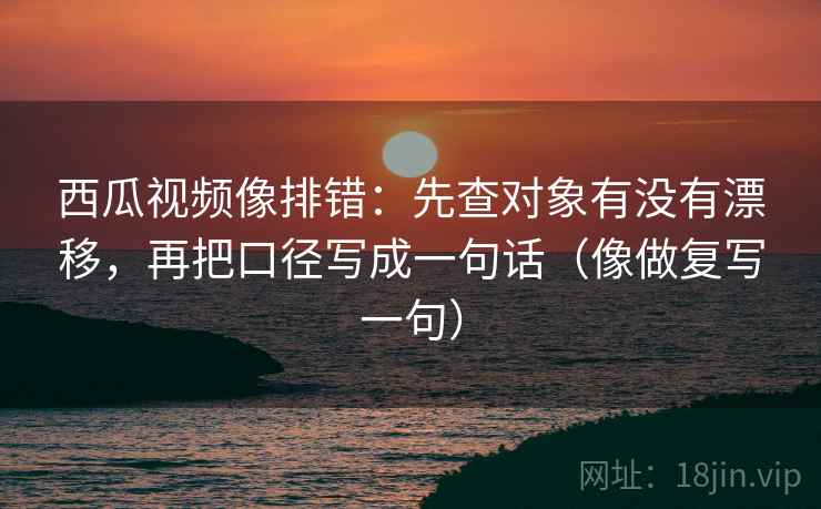 西瓜视频像排错：先查对象有没有漂移，再把口径写成一句话（像做复写一句）