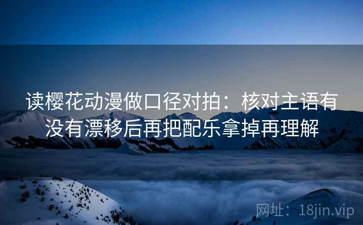 读樱花动漫做口径对拍：核对主语有没有漂移后再把配乐拿掉再理解