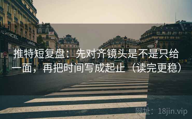 推特短复盘：先对齐镜头是不是只给一面，再把时间写成起止（读完更稳）