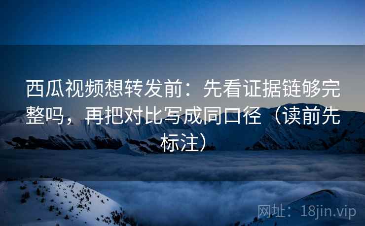 西瓜视频想转发前：先看证据链够完整吗，再把对比写成同口径（读前先标注）
