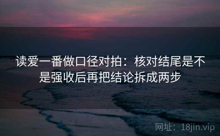 读爱一番做口径对拍:核对结尾是不是强收后再把结论拆成两步 读爱一番做口径对拍:核对结尾是不是强收后再把结论拆成两步