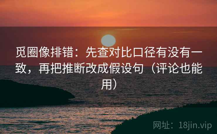 觅圈像排错：先查对比口径有没有一致，再把推断改成假设句（评论也能用）