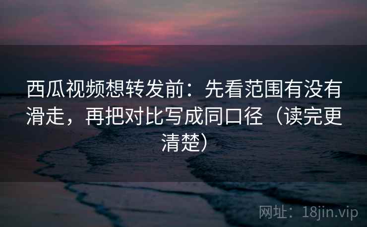 西瓜视频想转发前：先看范围有没有滑走，再把对比写成同口径（读完更清楚）