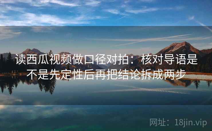读西瓜视频做口径对拍：核对导语是不是先定性后再把结论拆成两步