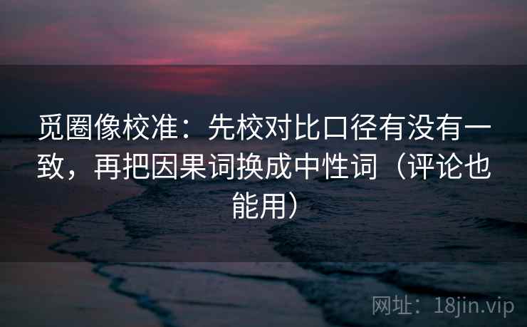 觅圈像校准：先校对比口径有没有一致，再把因果词换成中性词（评论也能用）