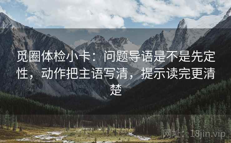 觅圈体检小卡：问题导语是不是先定性，动作把主语写清，提示读完更清楚