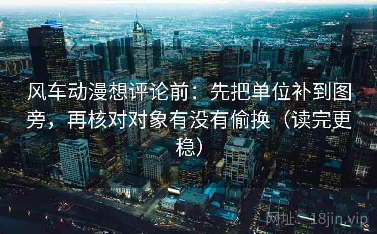 风车动漫想评论前：先把单位补到图旁，再核对对象有没有偷换（读完更稳）