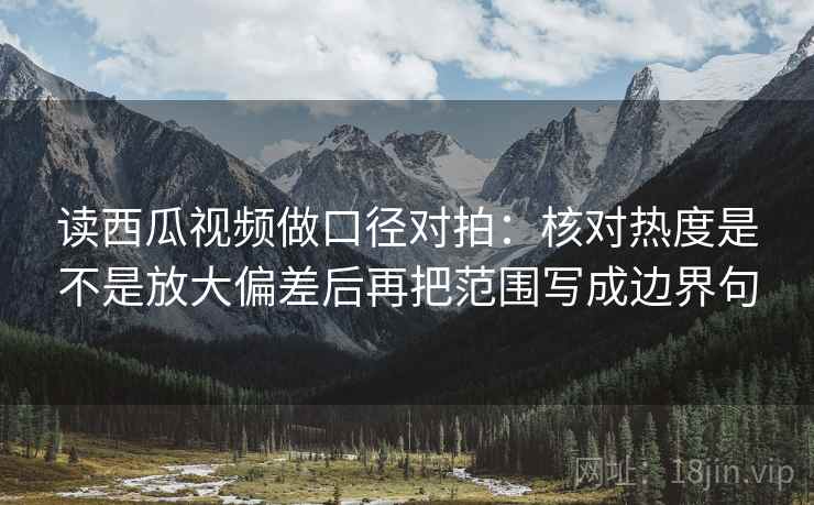 读西瓜视频做口径对拍：核对热度是不是放大偏差后再把范围写成边界句