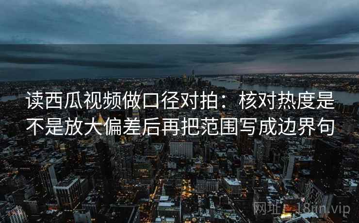 读西瓜视频做口径对拍：核对热度是不是放大偏差后再把范围写成边界句