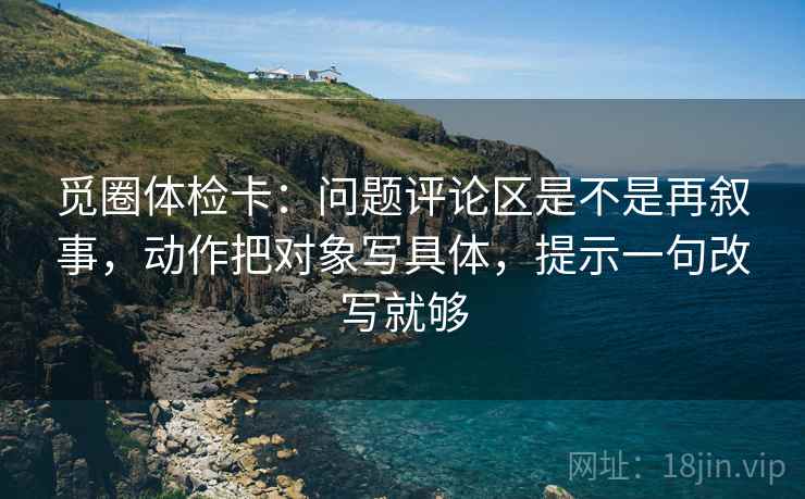 觅圈体检卡:问题评论区是不是再叙事,动作把对象写具体,提示一句改写就够 觅圈体检卡:问题评论区是不是再叙事,动作把对象写具体,提示一句改写就够
