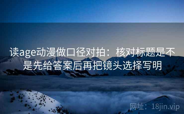 读age动漫做口径对拍:核对标题是不是先给答案后再把镜头选择写明 读age动漫做口径对拍:核对标题是不是先给答案后再把镜头选择写明