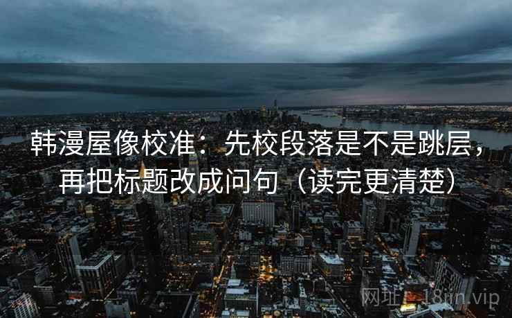 韩漫屋像校准:先校段落是不是跳层,再把标题改成问句(读完更清楚) 韩漫屋像校准:先校段落是不是跳层,再把标题改成问句(读完更清楚)