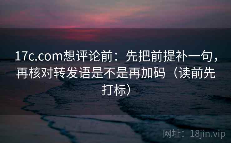 17c.com想评论前：先把前提补一句，再核对转发语是不是再加码（读前先打标）
