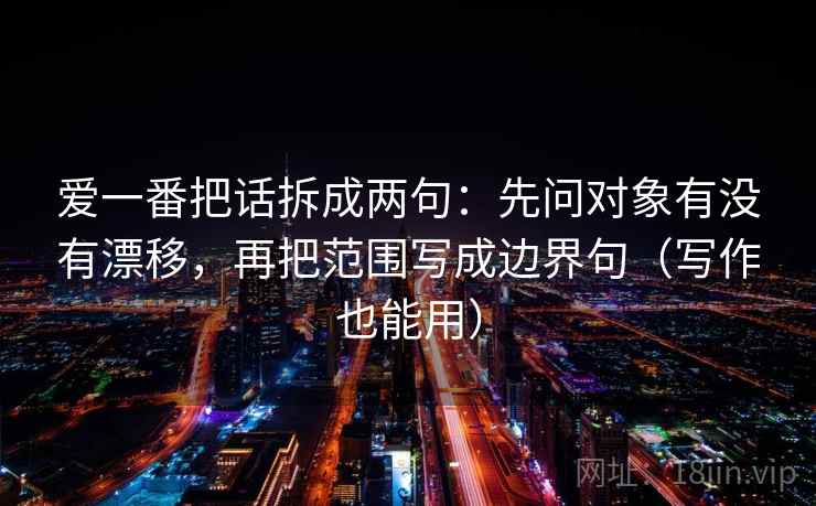 爱一番把话拆成两句:先问对象有没有漂移,再把范围写成边界句(写作也能用) 爱一番把话拆成两句:先问对象有没有漂移,再把范围写成边界句(写作也能用)