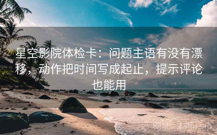 星空影院体检卡：问题主语有没有漂移，动作把时间写成起止，提示评论也能用