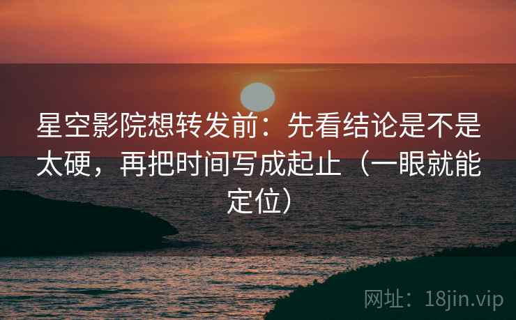 星空影院想转发前：先看结论是不是太硬，再把时间写成起止（一眼就能定位）