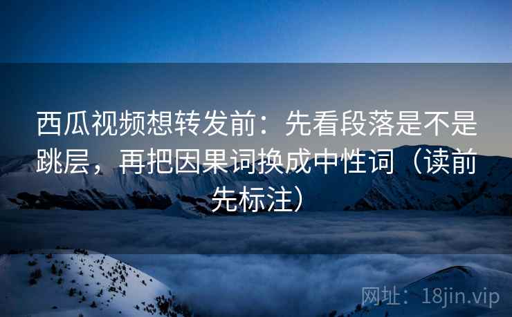 西瓜视频想转发前：先看段落是不是跳层，再把因果词换成中性词（读前先标注）
