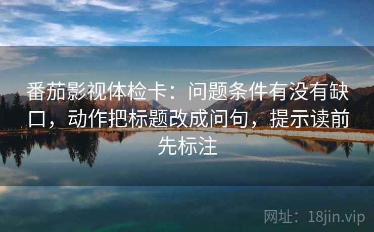 番茄影视体检卡：问题条件有没有缺口，动作把标题改成问句，提示读前先标注