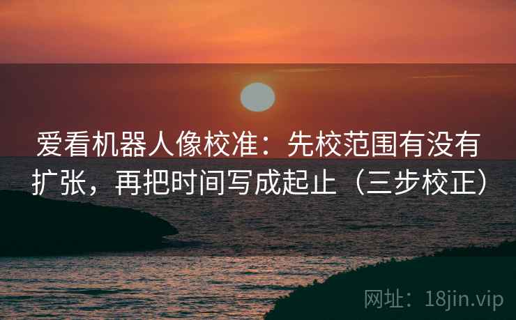 爱看机器人像校准：先校范围有没有扩张，再把时间写成起止（三步校正）
