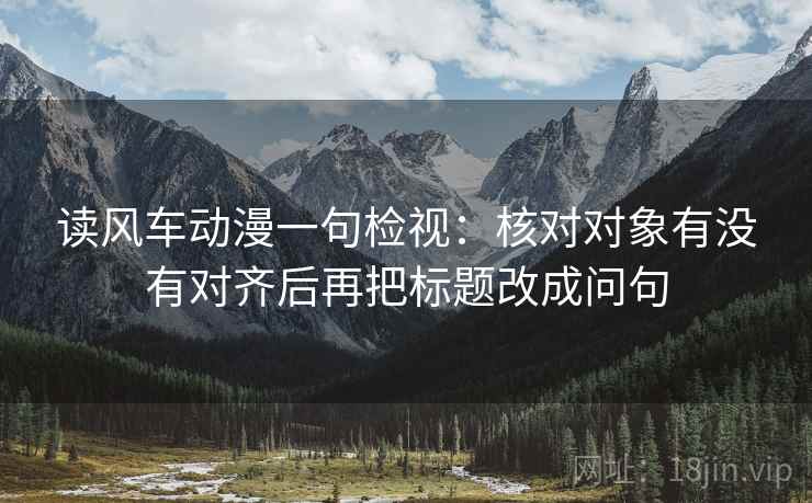读风车动漫一句检视:核对对象有没有对齐后再把标题改成问句 读风车动漫一句检视:核对对象有没有对齐后再把标题改成问句