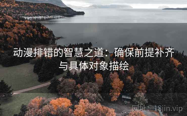 动漫排错的智慧之道:确保前提补齐与具体对象描绘 动漫排错的智慧之道:确保前提补齐与具体对象描绘