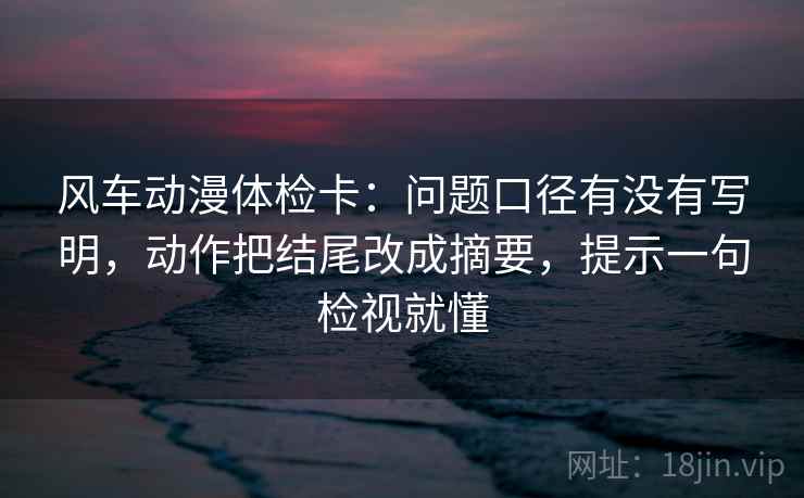 风车动漫体检卡：问题口径有没有写明，动作把结尾改成摘要，提示一句检视就懂