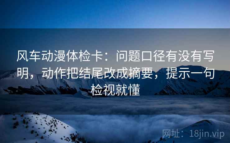 风车动漫体检卡：问题口径有没有写明，动作把结尾改成摘要，提示一句检视就懂