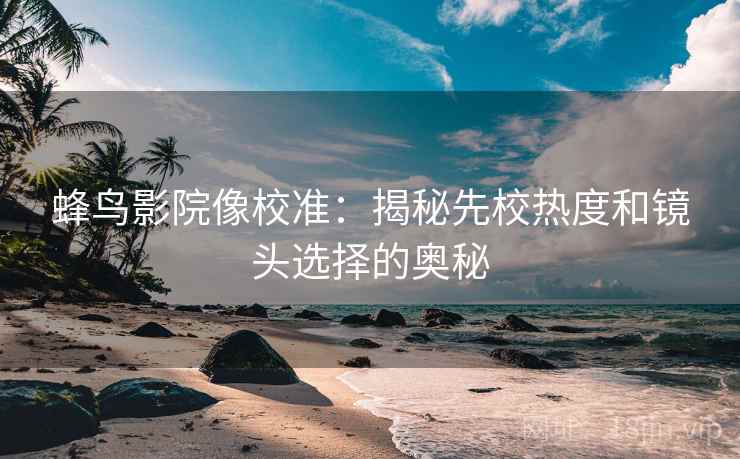 蜂鸟影院像校准:揭秘先校热度和镜头选择的奥秘 蜂鸟影院像校准:揭秘先校热度和镜头选择的奥秘