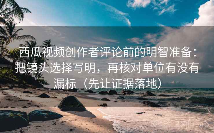 西瓜视频创作者评论前的明智准备:把镜头选择写明,再核对单位有没有漏标(先让证据落地) 西瓜视频创作者评论前的明智准备:把镜头选择写明,再核对单位有没有漏标(先让证据落地)